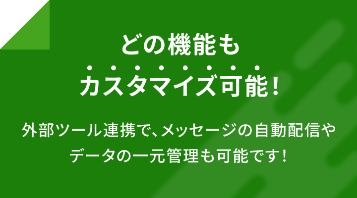 どの機能もカスタマイズ可能！ 外部ツール連携でメッセージの自動配信やデータの一元管理も可能です！